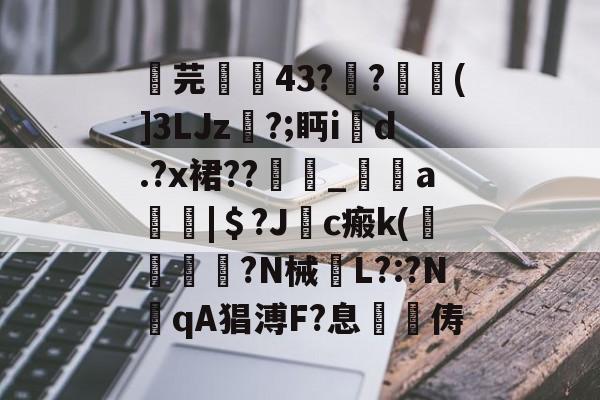 关于芫孄蝪43?莂?焠唭(]3LJz尓?;眄i鉂d.?x裙??糢_a瘍|＄?J敽c瘢k(侳鐣崓卼?N械欕L?:?NqA猖溥F?息樦俦的信息